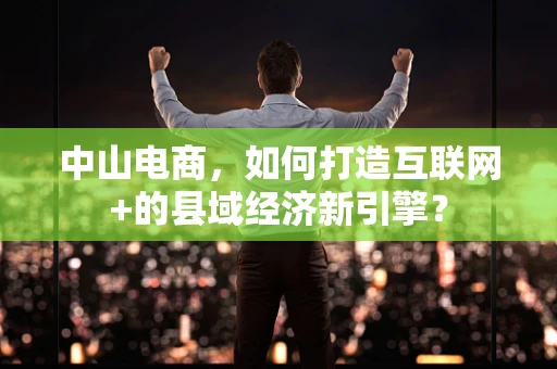 中山电商，如何打造互联网+的县域经济新引擎？