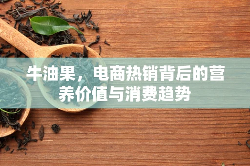 牛油果，电商热销背后的营养价值与消费趋势