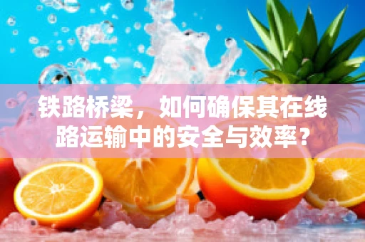 铁路桥梁，如何确保其在线路运输中的安全与效率？