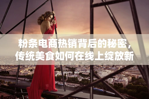 粉条电商热销背后的秘密，传统美食如何在线上绽放新光彩？