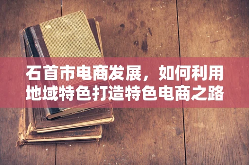 石首市电商发展，如何利用地域特色打造特色电商之路？