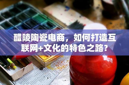 醴陵陶瓷电商，如何打造互联网+文化的特色之路？