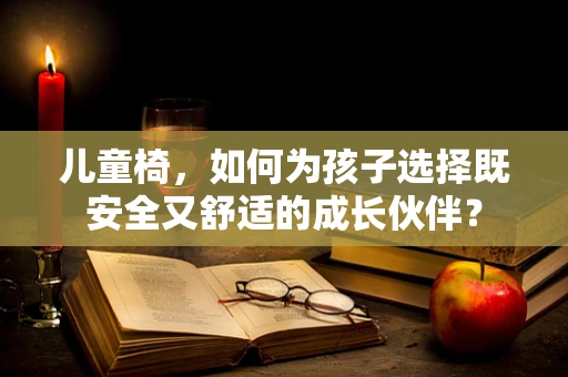 儿童椅，如何为孩子选择既安全又舒适的成长伙伴？