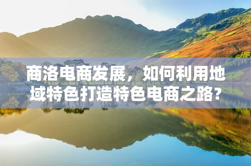 商洛电商发展，如何利用地域特色打造特色电商之路？