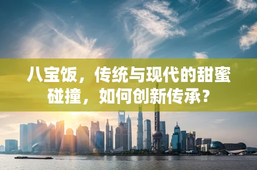 八宝饭，传统与现代的甜蜜碰撞，如何创新传承？