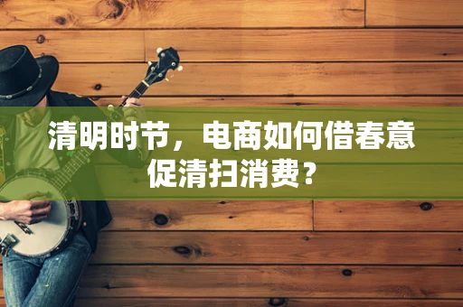 清明时节，电商如何借春意促清扫消费？