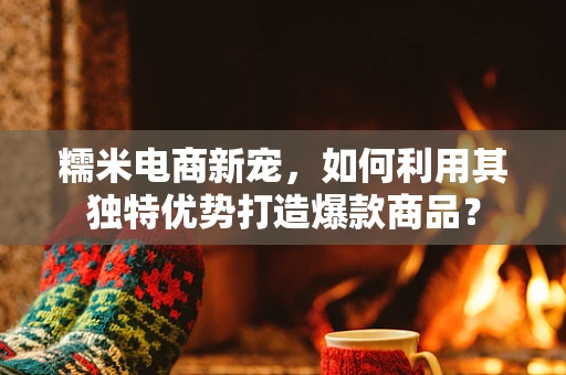 糯米电商新宠，如何利用其独特优势打造爆款商品？