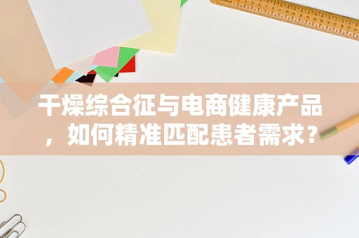 干燥综合征与电商健康产品，如何精准匹配患者需求？