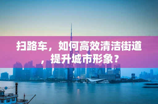 扫路车，如何高效清洁街道，提升城市形象？