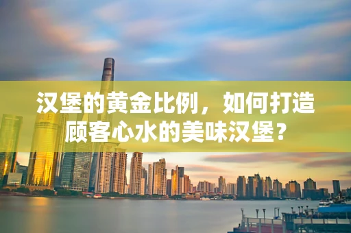 汉堡的黄金比例，如何打造顾客心水的美味汉堡？