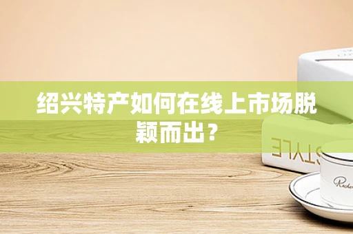 绍兴特产如何在线上市场脱颖而出？