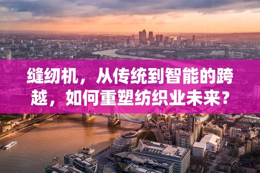 缝纫机，从传统到智能的跨越，如何重塑纺织业未来？
