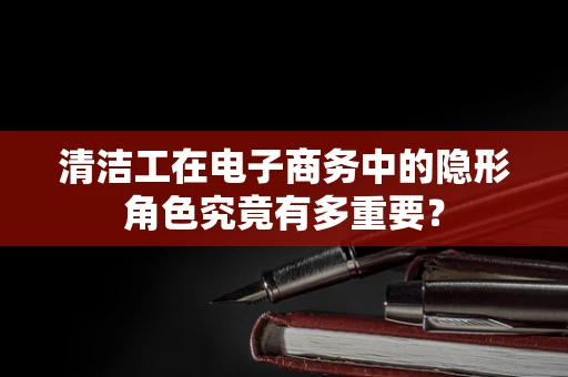 清洁工在电子商务中的隐形角色究竟有多重要？