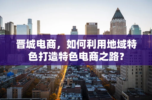 晋城电商，如何利用地域特色打造特色电商之路？