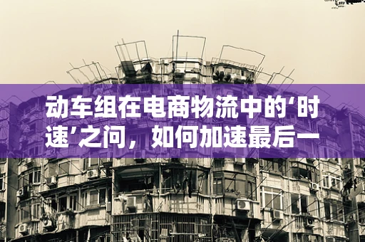 动车组在电商物流中的‘时速’之问，如何加速最后一公里配送？