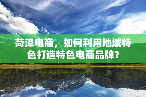 菏泽电商，如何利用地域特色打造特色电商品牌？