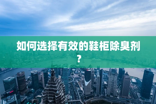 如何选择有效的鞋柜除臭剂？