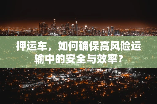 押运车，如何确保高风险运输中的安全与效率？