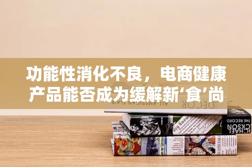 功能性消化不良，电商健康产品能否成为缓解新‘食’尚困扰的良方？