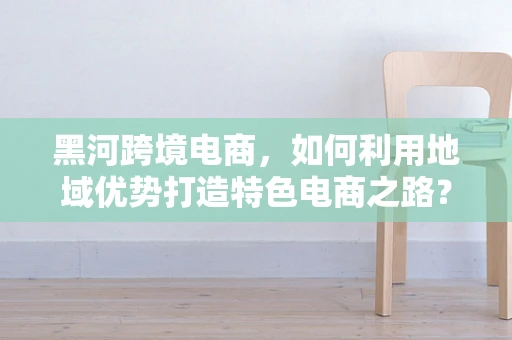 黑河跨境电商，如何利用地域优势打造特色电商之路？