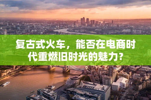 复古式火车，能否在电商时代重燃旧时光的魅力？