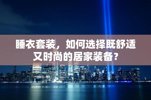 睡衣套装，如何选择既舒适又时尚的居家装备？