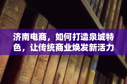 济南电商，如何打造泉城特色，让传统商业焕发新活力？