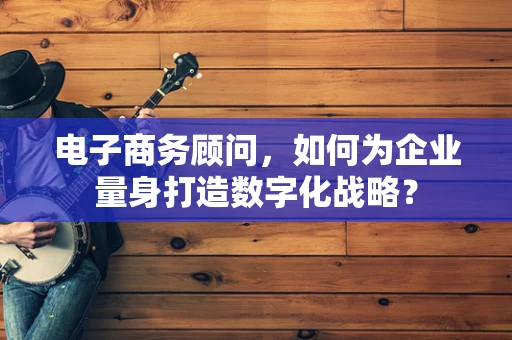 电子商务顾问，如何为企业量身打造数字化战略？