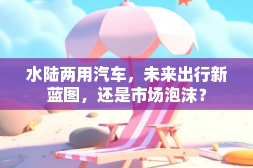 水陆两用汽车，未来出行新蓝图，还是市场泡沫？