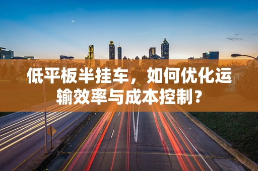 低平板半挂车，如何优化运输效率与成本控制？