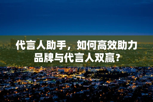 代言人助手，如何高效助力品牌与代言人双赢？