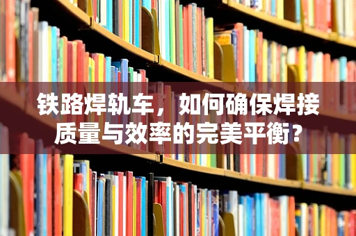 铁路焊轨车，如何确保焊接质量与效率的完美平衡？
