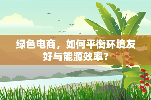 绿色电商，如何平衡环境友好与能源效率？