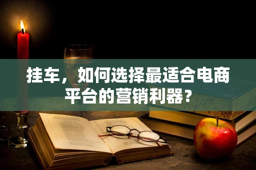 挂车，如何选择最适合电商平台的营销利器？