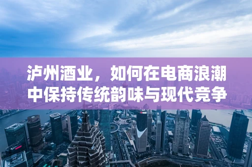 泸州酒业，如何在电商浪潮中保持传统韵味与现代竞争力的平衡？