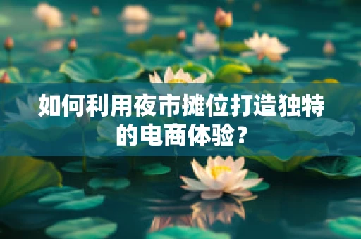 如何利用夜市摊位打造独特的电商体验？