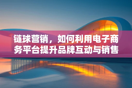 链球营销，如何利用电子商务平台提升品牌互动与销售转化？