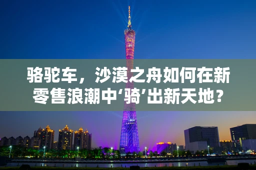 骆驼车，沙漠之舟如何在新零售浪潮中‘骑’出新天地？