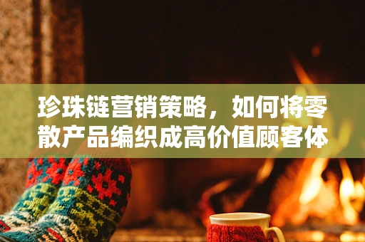珍珠链营销策略，如何将零散产品编织成高价值顾客体验？