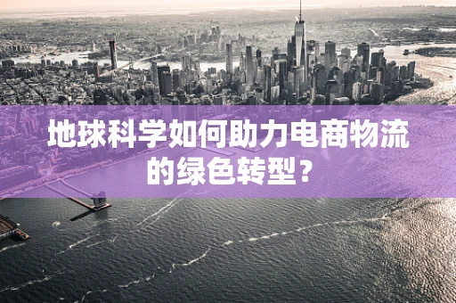 地球科学如何助力电商物流的绿色转型？