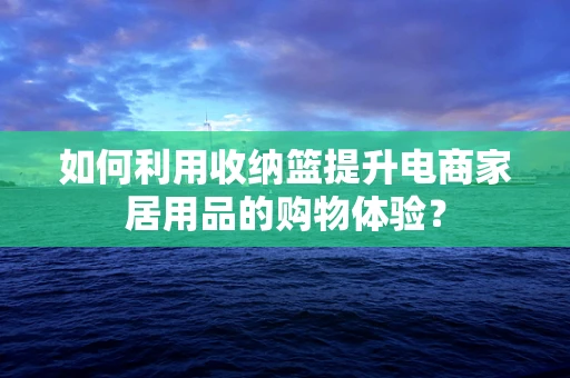 如何利用收纳篮提升电商家居用品的购物体验？