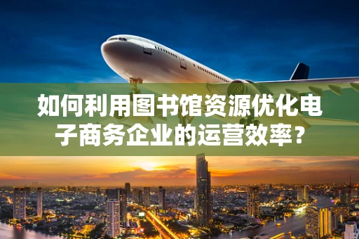 如何利用图书馆资源优化电子商务企业的运营效率？