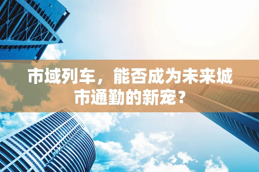 市域列车，能否成为未来城市通勤的新宠？