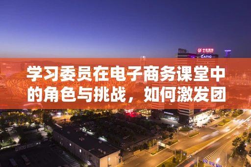 学习委员在电子商务课堂中的角色与挑战，如何激发团队学习动力？