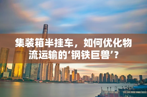 集装箱半挂车，如何优化物流运输的‘钢铁巨兽’？