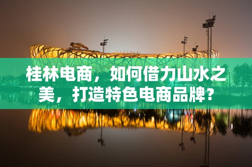 桂林电商，如何借力山水之美，打造特色电商品牌？