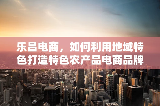 乐昌电商，如何利用地域特色打造特色农产品电商品牌？