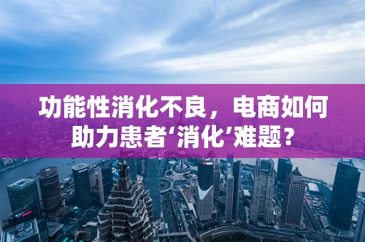 功能性消化不良，电商如何助力患者‘消化’难题？