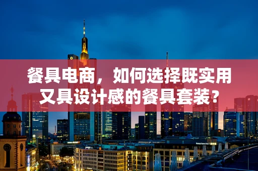 餐具电商，如何选择既实用又具设计感的餐具套装？