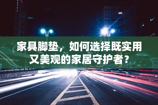 家具脚垫，如何选择既实用又美观的家居守护者？